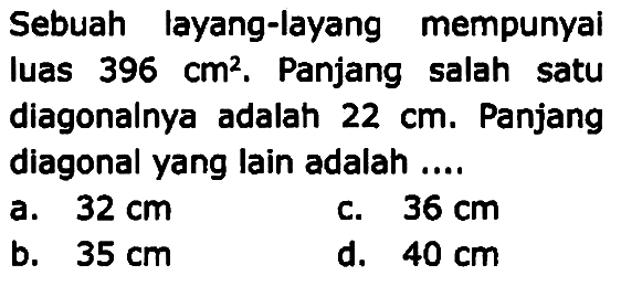 Sebuah layang-layang mempunyai luas  396 cm^2 . Panjang salah satu diagonalnya adalah  22 cm . Panjang diagonal yang lain adalah ....
a.  32 cm 
c.  36 cm 
b.  35 cm 
d.  40 cm 