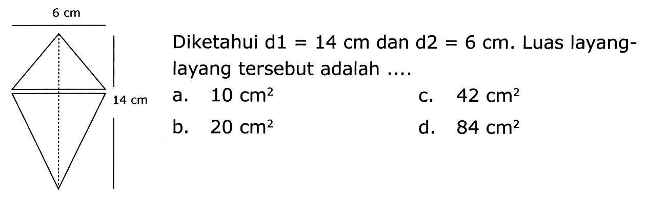 6 cm 
14 cm 
Diketahui d1 = 14 cm dan d2 = 6 cm. Luas layang- layang tersebut adalah .... 
a. 10 cm^2 
b. 20 cm^2 
c. 42 cm^2 
d. 84 cm^2 