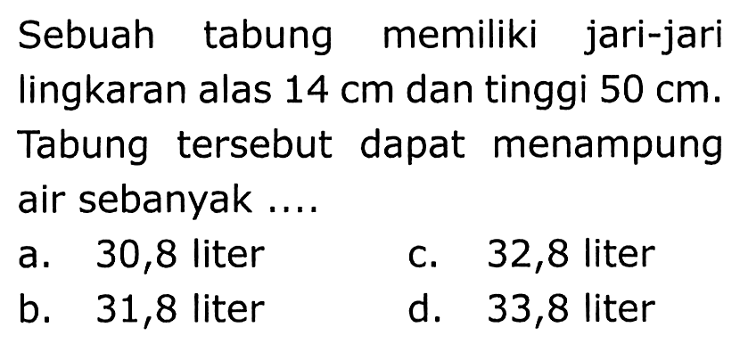 Sebuah tabung memiliki jari-jari lingkaran alas  14 cm  dan tinggi  50 cm . Tabung tersebut dapat menampung air sebanyak....
a. 30,8 liter
c. 32,8 liter
b. 31,8 liter
d. 33,8 liter