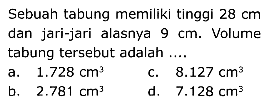 Sebuah tabung memiliki tinggi  28 cm  dan jari-jari alasnya  9 cm . Volume tabung tersebut adalah ....
a.  1.728 cm^(3) 
C.  8.127 cm^(3) 
b.  2.781 cm^(3) 
d.   7.128 cm^(3) 