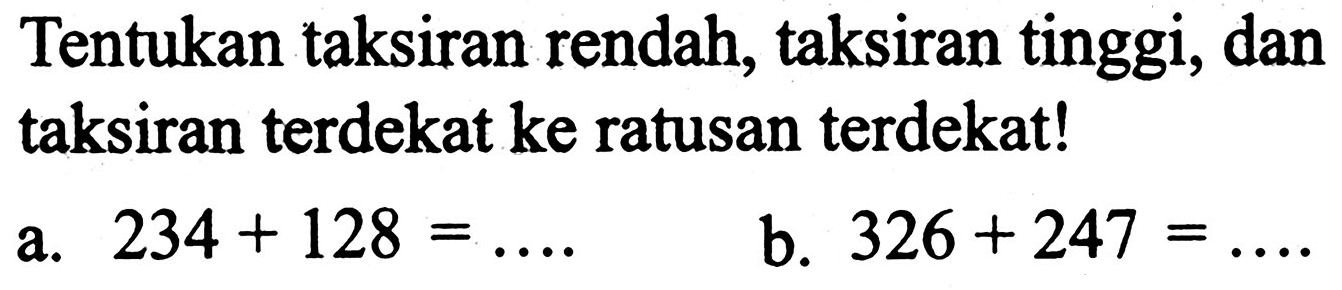 Tentukan taksiran rendah, taksiran tinggi, dan taksiran terdekat ke ratusan terdekat!
a.  234+128=... . 
b.  326+247=... 