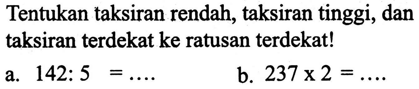 Tentukan taksiran rendah, taksiran tinggi, dan taksiran terdekat ke ratusan terdekat!
a.  142: 5=... 
b.  237 x 2=... . 