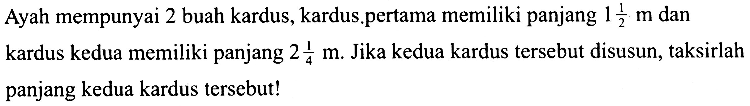 Ayah mempunyai 2 buah kardus, kardus.pertama memiliki panjang  1 (1)/(2) m  dan kardus kedua memiliki panjang  2 (1)/(4) m . Jika kedua kardus tersebut disusun, taksirlah panjang kedua kardus tersebut!