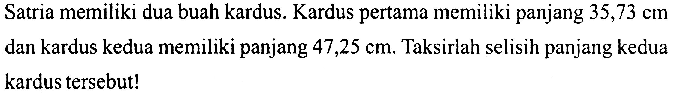 Satria memiliki dua buah kardus. Kardus pertama memiliki panjang  35,73 cm  dan kardus kedua memiliki panjang  47,25 cm . Taksirlah selisih panjang kedua kardus tersebut!