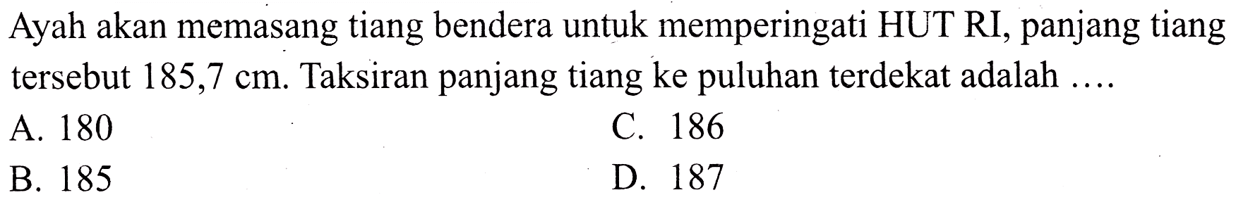 Ayah akan memasang tiang bendera untuk memperingati HUT RI, panjang tiang tersebut  185,7 cm . Taksiran panjang tiang ke puluhan terdekat adalah ....
A. 180
c. 186
B. 185
D. 187