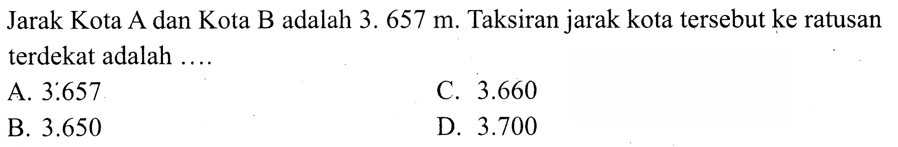 Jarak Kota A dan Kota B adalah 3.  657 m . Taksiran jarak kota tersebut ke ratusan terdekat adalah ....
A.  3.657 
c.  3.660 
B.  3.650 
D.  3.700 