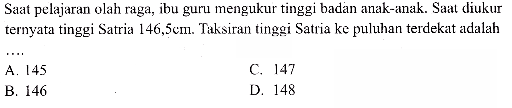 Saat pelajaran olah raga, ibu guru mengukur tinggi badan anak-anak. Saat diukur ternyata tinggi Satria  146,5 cm . Taksiran tinggi Satria ke puluhan terdekat adalah
A. 145
c. 147
B. 146
D. 148