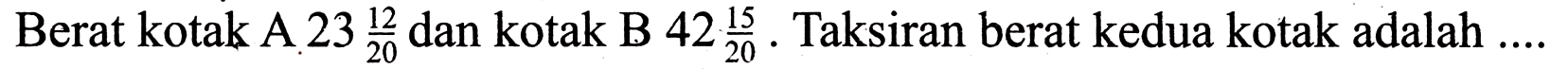 Berat kotak A  23 (12)/(20)  dan kotak B  42 (15)/(20) . Taksiran berat kedua kotak adalah ....