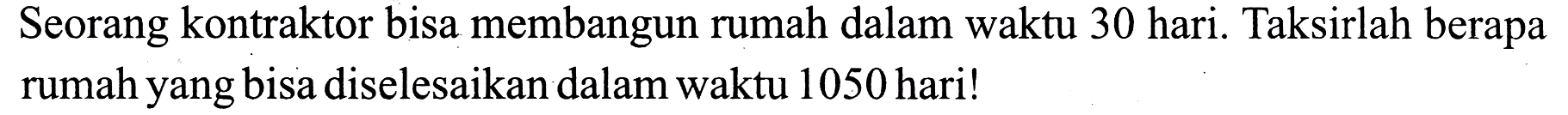 Seorang kontraktor bisa membangun rumah dalam waktu 30 hari. Taksirlah berapa rumah yang bisa diselesaikan dalam waktu 1050 hari!