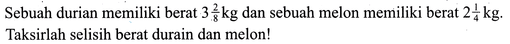 Sebuah durian memiliki berat  3 (2)/(8) kg  dan sebuah melon memiliki berat  2 (1)/(4) kg . Taksirlah selisih berat durain dan melon!