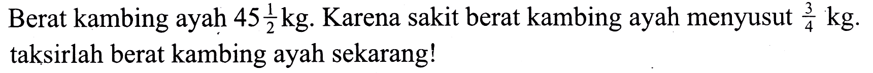 Berat kambing ayah  45 (1)/(2) kg .  Karena sakit berat kambing ayah menyusut  (3)/(4) kg . taksirlah berat kambing ayah sekarang!