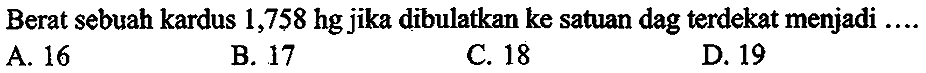 Berat sebuah kardus 1,758 hg jika dibulatkan ke satuan dag terdekat menjadi ....
A. 16
B. 17
c. 18
D. 19
