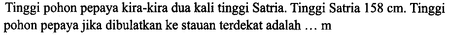 Tinggi pohon pepaya kira-kira dua kali tinggi Satria. Tinggi Satria  158 cm . Tinggi pohon pepaya jika dibulatkan ke stauan terdekat adalah ...  m