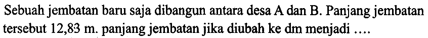 Sebuah jembatan baru saja dibangun antara desa A dan B. Panjang jembatan tersebut  12,83 m . panjang jembatan jika diubah ke dm menjadi ....