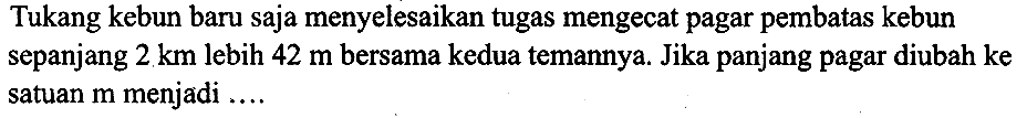 Tukang kebun baru saja menyelesaikan tugas mengecat pagar pembatas kebun sepanjang  2 ~km  lebih  42 m  bersama kedua temannya. Jika panjang pagar diubah ke satuan  m  menjadi ....