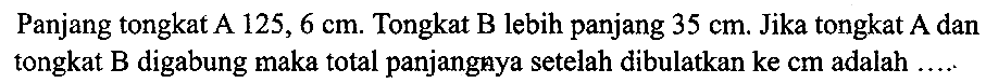 Panjang tongkat A  125,6 cm . Tongkat B lebih panjang  35 cm . Jika tongkat A dan tongkat  B  digabung maka total panjangnya setelah dibulatkan  k e cm  adalah  ... . .