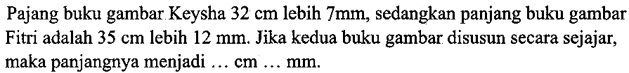 Pajang buku gambar Keysha  32 cm  lebih  7 mm, sedangkan panjang buku gambar Fitri adalah  35 cm  lebih  12 mm. Jika kedua buku gambar disusun secara sejajar, maka panjangnya menjadi  ... cm ... (mm) .