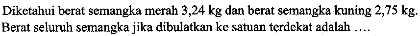 Diketahui berat semangka merah  3,24 kg  dan berat semangka kuning  2,75 kg .
Berat seluruh semangka jika dibulatkan ke satuan terdekat adalah ....