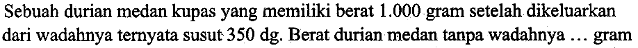 Sebuah durian medan kupas yang memiliki berat  1.000  gram setelah dikeluarkan dari wadahnya ternyata susut  350 (dg) . Berat durian medan tanpa wadahnya  ...  gram