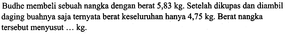 Budhe membeli sebuah nangka dengan berat  5,83 kg . Setelah dikupas dan diambil daging buahnya saja ternyata berat keseluruhan hanya  4,75 kg . Berat nangka tersebut menyusut ...  kg .