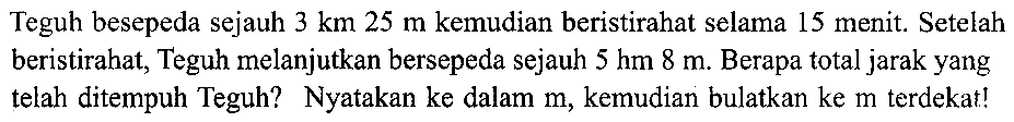 Teguh besepeda sejauh  3 (~km) 25 m  kemudian beristirahat selama 15 menit. Setelah beristirahat, Teguh melanjutkan bersepeda sejauh  5 (hm) 8 m . Berapa total jarak yang telah ditempuh Teguh? Nyatakan ke dalam  m , kemudian bulatkan ke  m  terdekat!