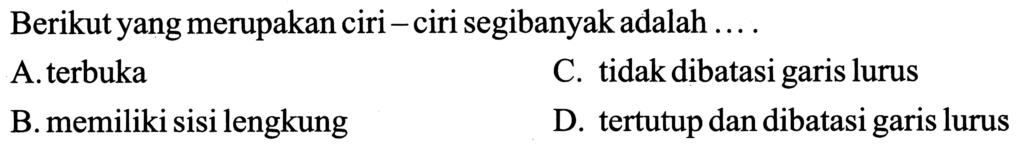 Berikut yang merupakan ciri - ciri segibanyak adalah ...
A. terbuka
C. tidak dibatasi garis lurus
B. memiliki sisi lengkung
D. tertutup dan dibatasi garis lurus