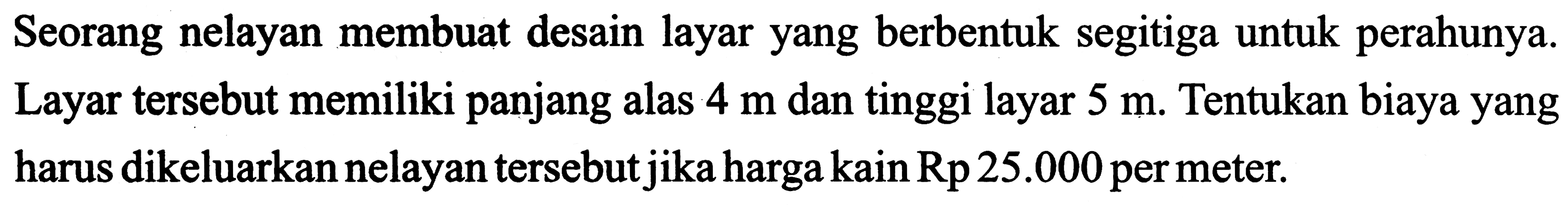 Seorang nelayan membuat desain layar yang berbentuk segitiga untuk perahunya. Layar tersebut memiliki panjang alas  4 m  dan tinggi layar  5 m . Tentukan biaya yang harus dikeluarkan nelayan tersebut jika harga kain  Rp 25.000  per meter.