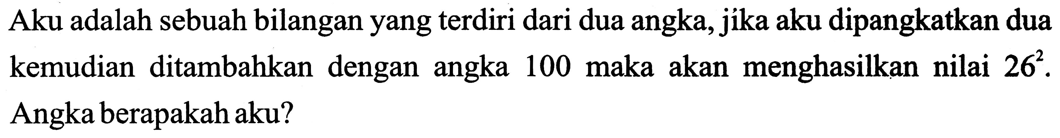 Aku adalah sebuah bilangan yang terdiri dari dua angka, jika aku dipangkatkan dua kemudian ditambahkan dengan angka 100 maka akan menghasilkan nilai  26^(2) . Angka berapakah aku?