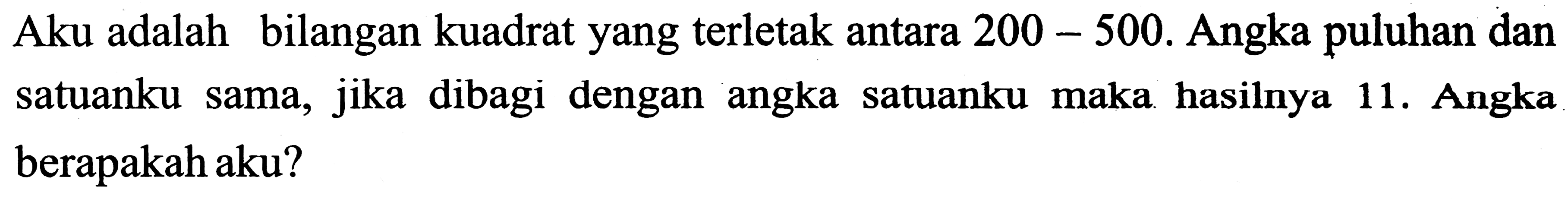 Aku adalah bilangan kuadrat yang terletak antara  200-500 . Angka puluhan dan satuanku sama, jika dibagi dengan angka satuanku maka hasilnya 11. Angka berapakah aku?