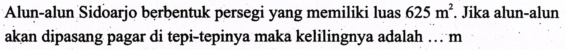 Alun-alun Sidoarjo berbentuk persegi yang memiliki luas  625 m^2 . Jika alun-alun akan dipasang pagar di tepi-tepinya maka kelilingnya adalah ...  m