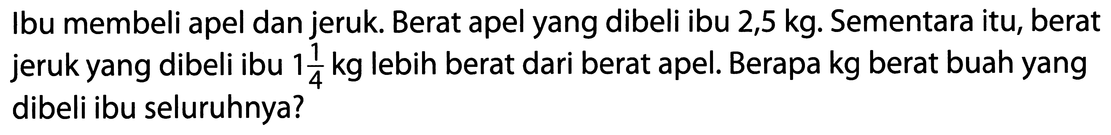 Ibu membeli apel dan jeruk. Berat apel yang dibeli ibu  2,5 kg . Sementara itu, berat jeruk yang dibeli ibu  1 (1)/(4) kg  lebih berat dari berat apel. Berapa kg berat buah yang dibeli ibu seluruhnya?