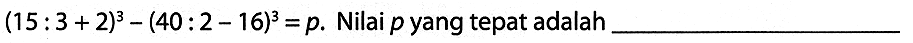 (15: 3+2)^(3)-(40: 2-16)^(3)=p . Nilai  p  yang tepat adalah