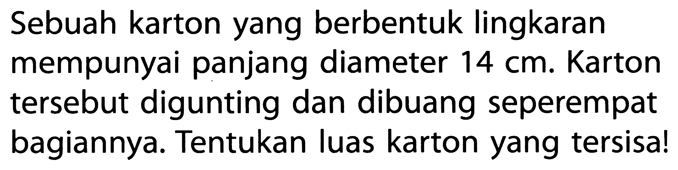 Sebuah karton yang berbentuk lingkaran mempunyai panjang diameter 14 cm. Karton tersebut digunting dan dibuang seperempat bagiannya. Tentukan luas karton yang tersisa!