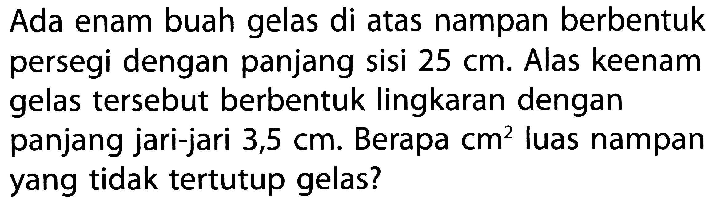 Ada enam buah gelas di atas nampan berbentuk persegi dengan panjang sisi 25 cm. Alas keenam gelas tersebut berbentuk lingkaran dengan panjang jari-jari 3,5 cm. Berapa cm^2 luas nampan yang tidak tertutup gelas?