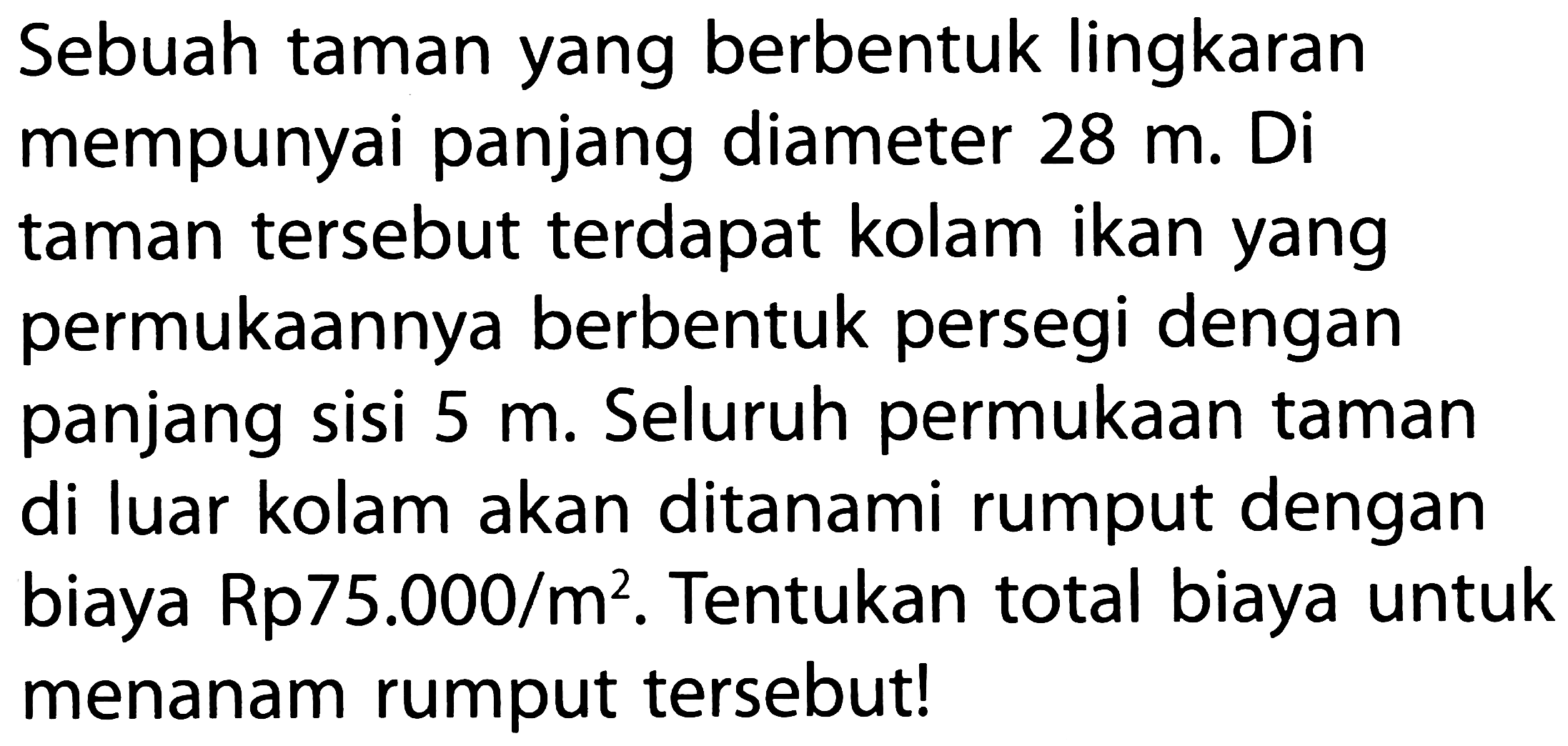 Sebuah taman yang berbentuk lingkaran mempunyai panjang diameter 28 m. Di taman tersebut terdapat kolam ikan yang permukaannya berbentuk persegi dengan panjang sisi 5 m. Seluruh permukaan taman di luar kolam akan ditanami rumput dengan biaya Rp 75.000/m^2. Tentukan total biaya untuk menanam rumput tersebut!