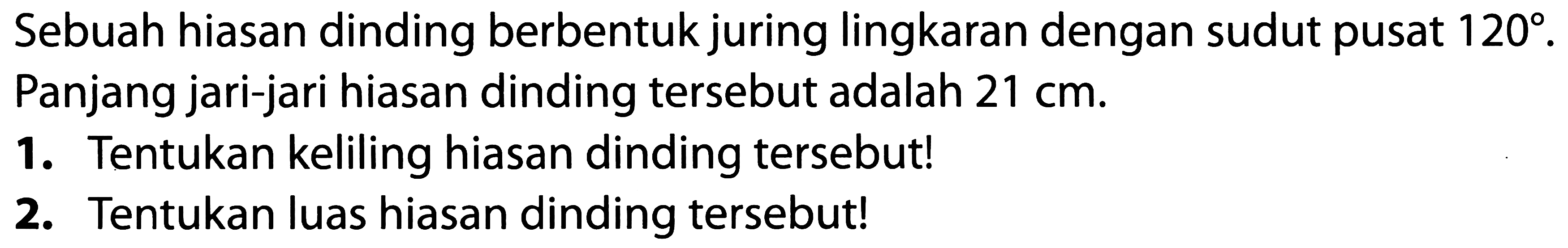 Sebuah hiasan dinding berbentuk juring lingkaran dengan sudut pusat  120 . Panjang jari-jari hiasan dinding tersebut adalah  21 cm .
1. Tentukan keliling hiasan dinding tersebut!
2. Tentukan luas hiasan dinding tersebut!