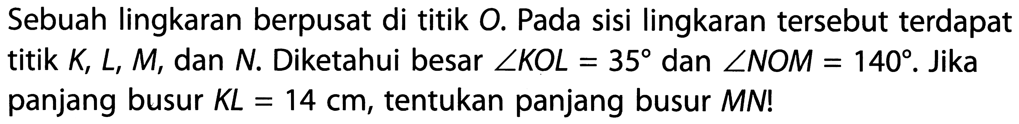 Sebuah lingkaran berpusat di titik O. Pada sisi lingkaran tersebut terdapat titik K, L, M, dan N. Diketahui besar sudut KOL=35 dan sudut NOM=140. Jika panjang busur KL=14 cm, tentukan panjang busur MN!