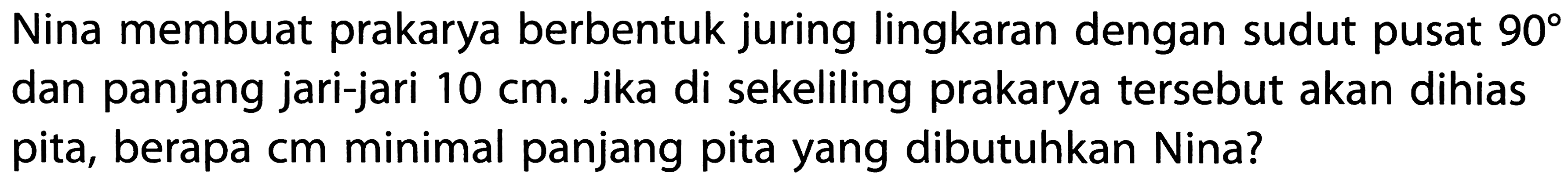 Nina membuat prakarya berbentuk juring lingkaran dengan sudut pusat 90 dan panjang jari-jari 10 cm. Jika di sekeliling prakarya tersebut akan dihias pita, berapa cm minimal panjang pita yang dibutuhkan Nina?