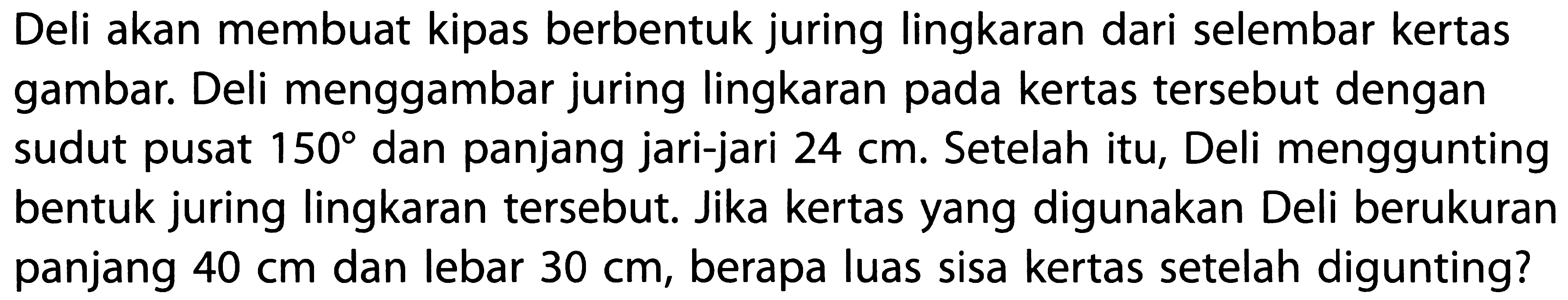 Deli akan membuat kipas berbentuk juring lingkaran dari selembar kertas gambar. Deli menggambar juring lingkaran pada kertas tersebut dengan sudut pusat  150 dan panjang jari-jari 24 cm. Setelah itu, Deli menggunting bentuk juring lingkaran tersebut. Jika kertas yang digunakan Deli berukuran panjang 40 cm dan lebar 30 cm, berapa luas sisa kertas setelah digunting?