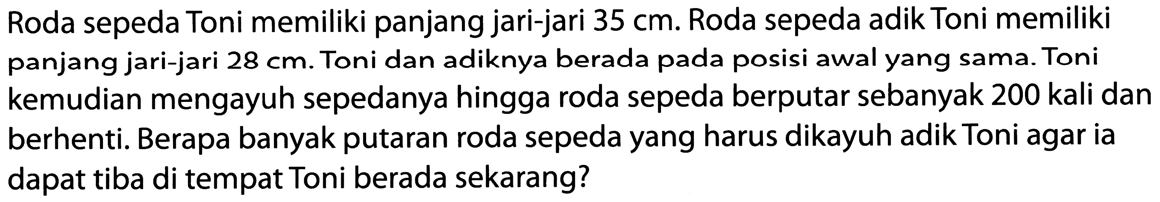 Roda sepeda Toni memiliki panjang jari-jari 35 cm. Roda sepeda adik Toni memiliki panjang jari-jari 28 cm. Toni dan adiknya berada pada posisi awal yang sama. Toni kemudian mengayuh sepedanya hingga roda sepeda berputar sebanyak 200 kali dan berhenti. Berapa banyak putaran roda sepeda yang harus dikayuh adik Toni agar ia dapat tiba di tempat Toni berada sekarang?