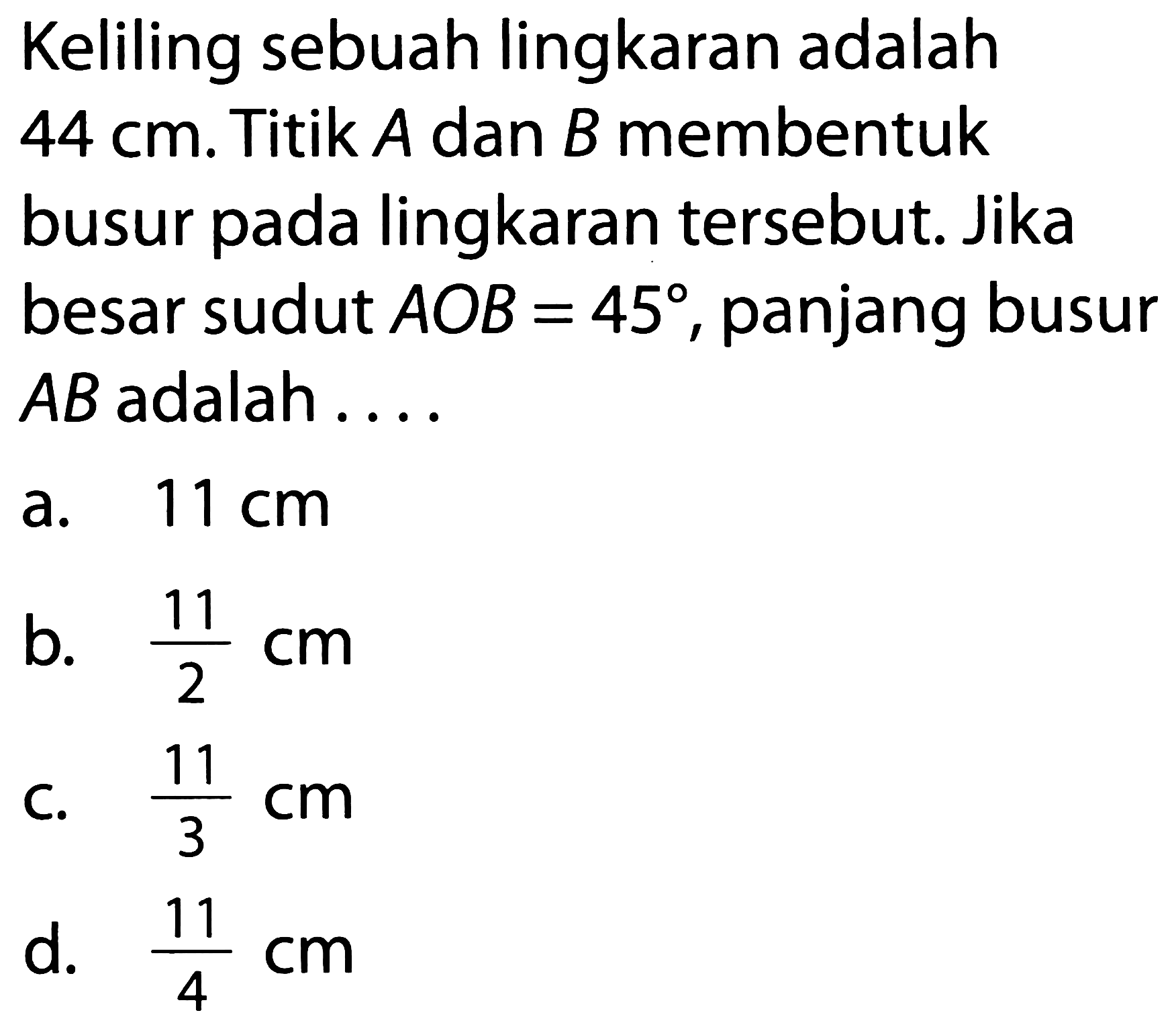 Keliling sebuah lingkaran adalah 44 cm. Titik A dan B membentuk busur pada lingkaran tersebut. Jika besar sudut AOB=45, panjang busur AB adalah ....