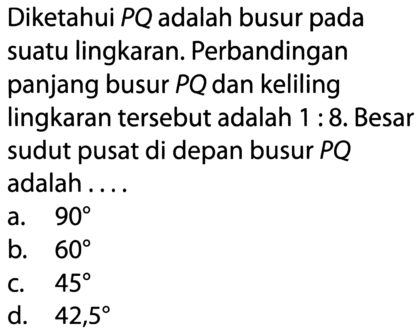 Diketahui PQ adalah busur pada suatu lingkaran. Perbandingan panjang busur PQ dan keliling lingkaran tersebut adalah 1 : 8. Besar sudut pusat di depan busur PQ adalah ....