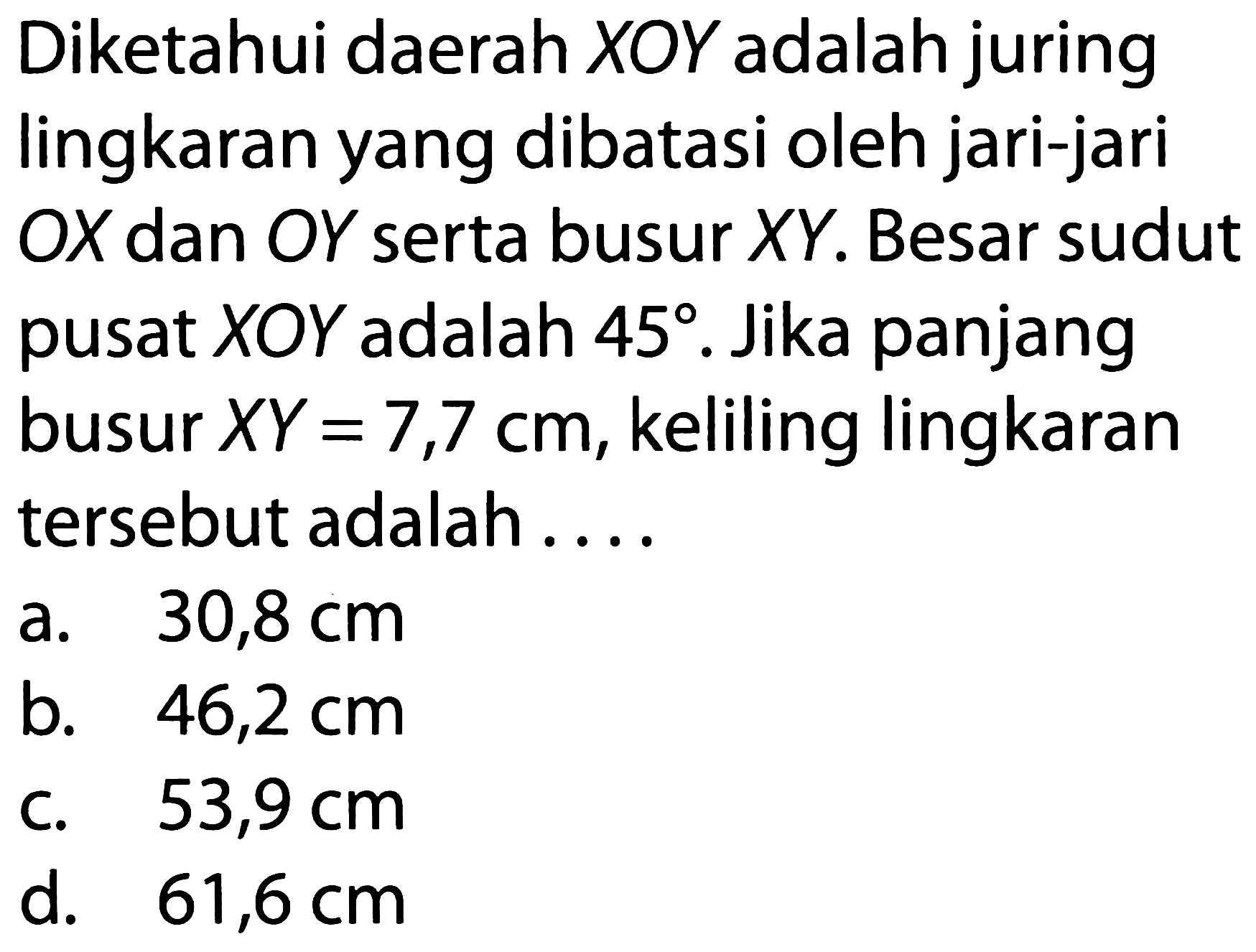 Diketahui daerah XOY adalah juring lingkaran yang dibatasi oleh jari-jari OX dan OY serta busur XY. Besar sudut pusat XOY adalah 45. Jika panjang busur XY=7,7 cm, keliling lingkaran tersebut adalah ....