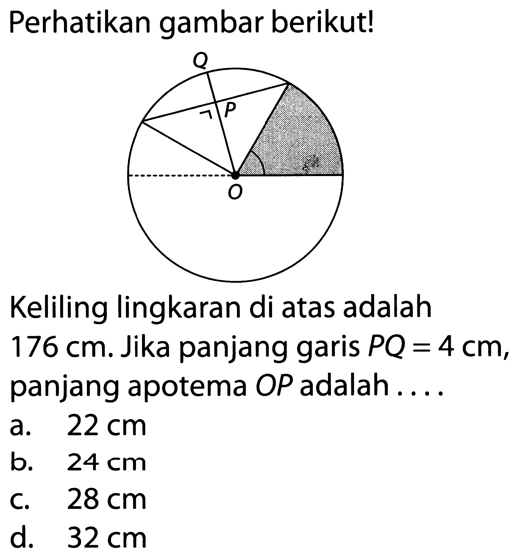 Perhatikan gambar berikut! Q P O Keliling lingkaran di atas adalah 176 cm. Jika panjang garis PQ=4 cm, panjang apotema OP adalah ....