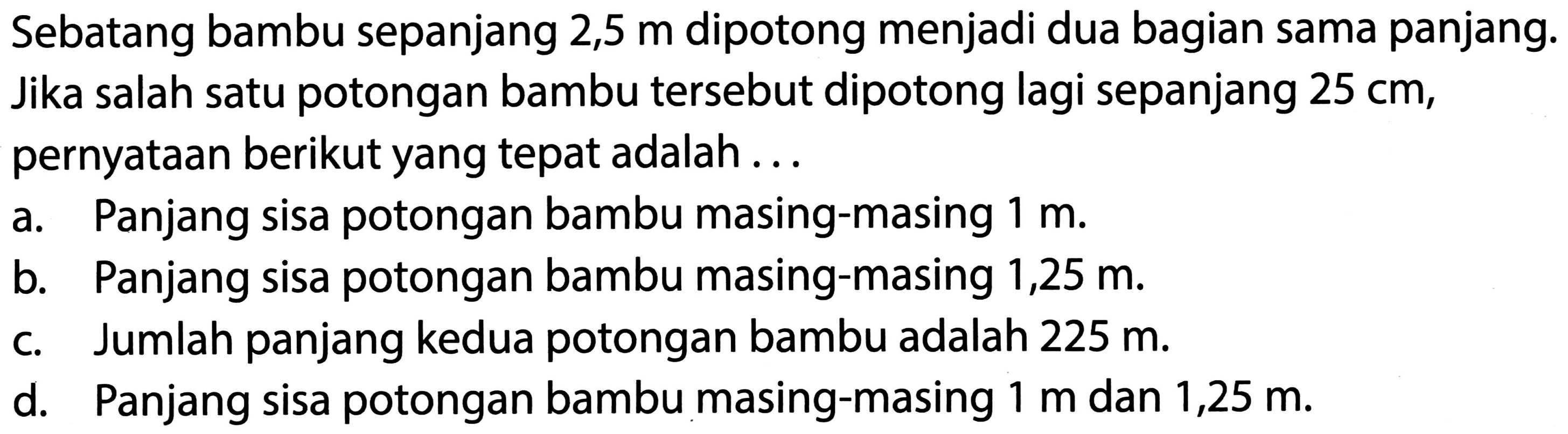 Sebatang bambu sepanjang 2,5  m  dipotong menjadi dua bagian sama panjang. Jika salah satu potongan bambu tersebut dipotong lagi sepanjang  25 cm , pernyataan berikut yang tepat adalah ...
a. Panjang sisa potongan bambu masing-masing  1 m .
b. Panjang sisa potongan bambu masing-masing  1,25 m .
c. Jumlah panjang kedua potongan bambu adalah  225 m .
d. Panjang sisa potongan bambu masing-masing  1 m  dan  1,25 m .