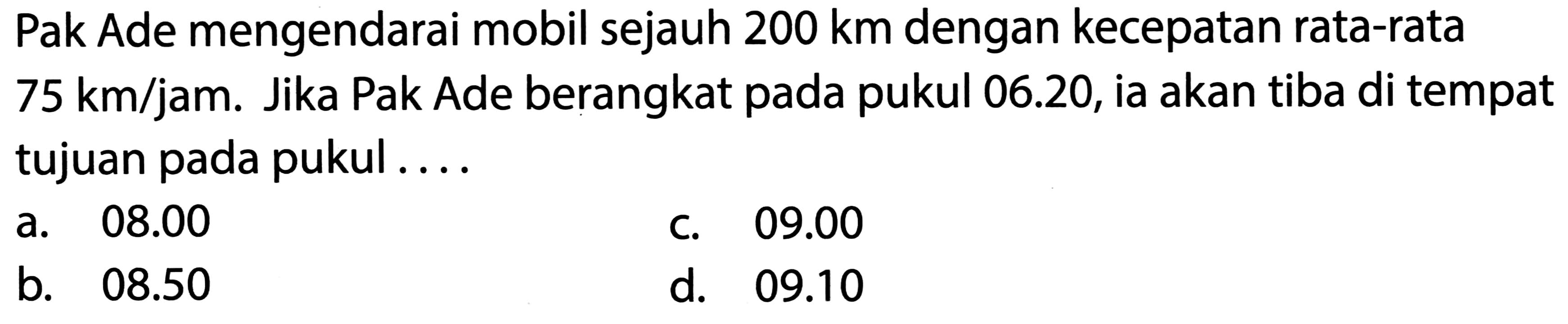 Pak Ade mengendarai mobil sejauh  200 ~km  dengan kecepatan rata-rata  75 ~km / jam . Jika Pak Ade berangkat pada pukul 06.20, ia akan tiba di tempat tujuan pada pukul....
a.  08.00 
C.  09.00 
b.  08.50 
d.  09.10 