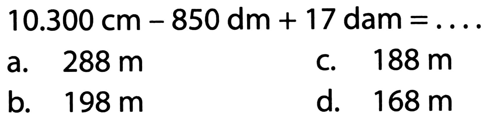  10.300 cm-850 dm+17 dam=... . 
a.  288 m 
c.  188 m 
b.  198 m 
d.  168 m 