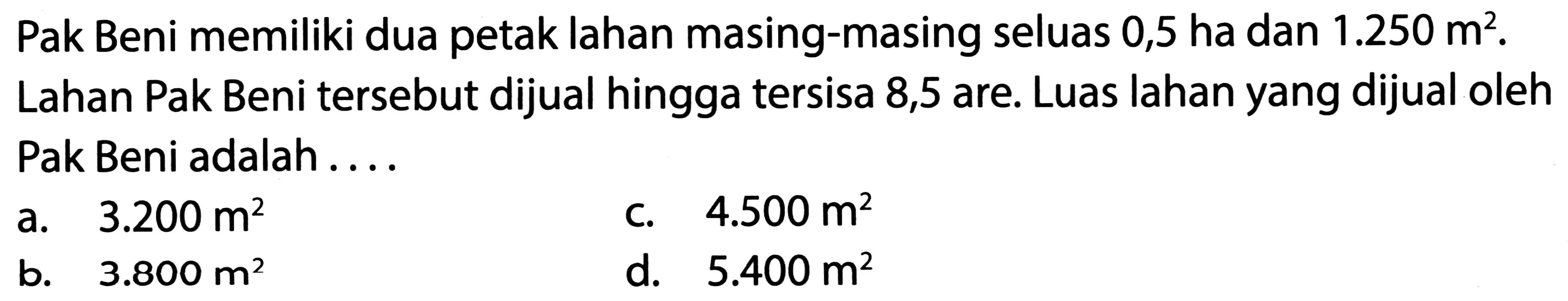 Pak Beni memiliki dua petak lahan masing-masing seluas 0,5 ha dan  1.250 m^(2) .
Lahan Pak Beni tersebut dijual hingga tersisa 8,5 are. Luas lahan yang dijual oleh Pak Beni adalah ....
a.  3.200 m^(2) 
C.  4.500 m^(2) 
b.  3.800 m^(2) 
d.  5.400 m^(2) 