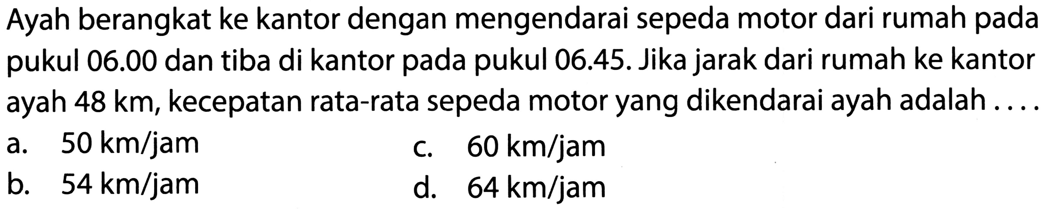 Ayah berangkat ke kantor dengan mengendarai sepeda motor dari rumah pada pukul  06.00  dan tiba di kantor pada pukul 06.45. Jika jarak dari rumah ke kantor ayah  48 ~km , kecepatan rata-rata sepeda motor yang dikendarai ayah adalah....
a.  50 ~km / jam 
c.  60 ~km / jam 
b.  54 ~km / jam 
d.  64 ~km / jam 