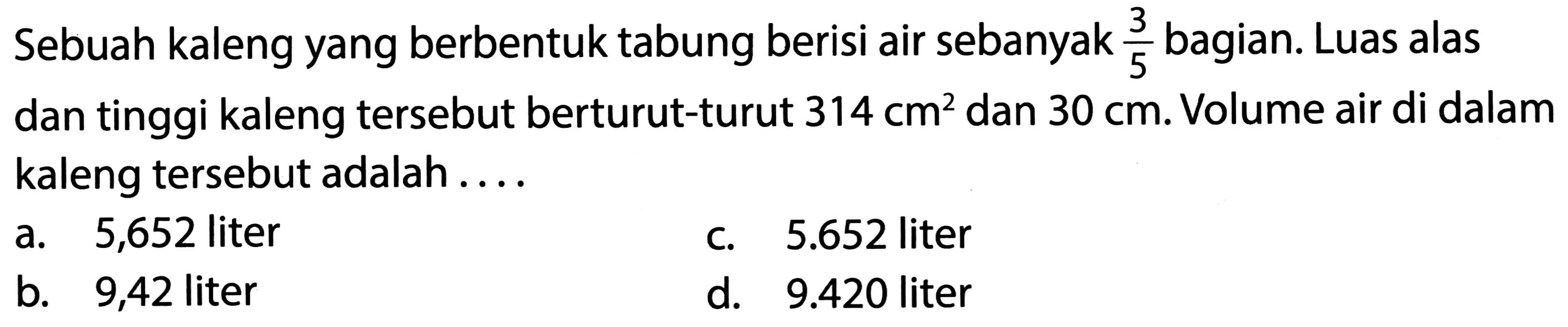 Sebuah kaleng yang berbentuk tabung berisi air sebanyak  (3)/(5)  bagian. Luas alas dan tinggi kaleng tersebut berturut-turut  314 cm^(2)  dan  30 cm . Volume air di dalam kaleng tersebut adalah....
a. 5,652 liter
c.  5.652  liter
b. 9,42 liter
d.  9.420  liter